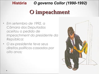 História

O governo Collor (1990-1992)

O impeachment
• Em setembro de 1992, a
Câmara dos Deputados
aceitou o pedido de
impeachment do presidente da
República;
• O ex-presidente teve seus
direitos políticos cassados por
oito anos;

 