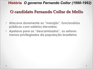 História O governo Fernando Collor (1990-1992)

O candidato Fernando Collor de Mello
• Atacava duramente os “marajás”, funcionários
públicos com salários elevados;
• Apelava para os “descamisados”, os setores
menos privilegiados da população brasileira;

 