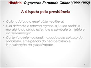 História O governo Fernando Collor (1990-1992)

A disputa pela presidência
• Collor adotava o receituário neoliberal;
• Lula defendia a reforma agrária, a justiça social, a
moratória da dívida externa e o combate à miséria e
ao desemprego;
• Conjuntura internacional marcada pelo colapso do
socialismo, emergência do neoliberalismo e
intensificação da globalização;

 