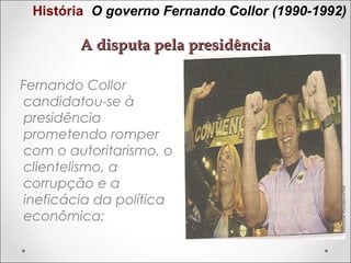 História O governo Fernando Collor (1990-1992)

A disputa pela presidência
Fernando Collor
candidatou-se à
presidência
prometendo romper
com o autoritarismo, o
clientelismo, a
corrupção e a
ineficácia da política
econômica;

 