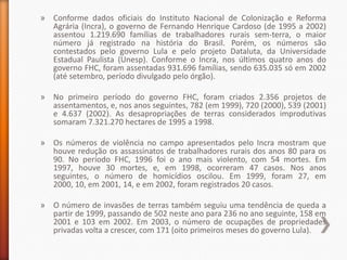 » Conforme dados oficiais do Instituto Nacional de Colonização e Reforma
  Agrária (Incra), o governo de Fernando Henrique Cardoso (de 1995 a 2002)
  assentou 1.219.690 famílias de trabalhadores rurais sem-terra, o maior
  número já registrado na história do Brasil. Porém, os números são
  contestados pelo governo Lula e pelo projeto Dataluta, da Universidade
  Estadual Paulista (Unesp). Conforme o Incra, nos últimos quatro anos do
  governo FHC, foram assentadas 931.696 famílias, sendo 635.035 só em 2002
  (até setembro, período divulgado pelo órgão).

» No primeiro período do governo FHC, foram criados 2.356 projetos de
  assentamentos, e, nos anos seguintes, 782 (em 1999), 720 (2000), 539 (2001)
  e 4.637 (2002). As desapropriações de terras considerados improdutivas
  somaram 7.321.270 hectares de 1995 a 1998.

» Os números de violência no campo apresentados pelo Incra mostram que
  houve redução os assassinatos de trabalhadores rurais dos anos 80 para os
  90. No período FHC, 1996 foi o ano mais violento, com 54 mortes. Em
  1997, houve 30 mortes, e, em 1998, ocorreram 47 casos. Nos anos
  seguintes, o número de homicídios oscilou. Em 1999, foram 27, em
  2000, 10, em 2001, 14, e em 2002, foram registrados 20 casos.

» O número de invasões de terras também seguiu uma tendência de queda a
  partir de 1999, passando de 502 neste ano para 236 no ano seguinte, 158 em
  2001 e 103 em 2002. Em 2003, o número de ocupações de propriedades
  privadas volta a crescer, com 171 (oito primeiros meses do governo Lula).
 