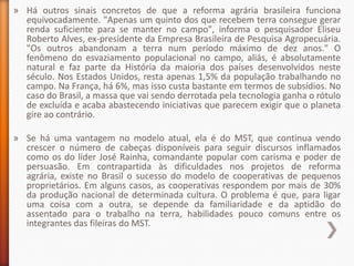 » Há outros sinais concretos de que a reforma agrária brasileira funciona
  equivocadamente. "Apenas um quinto dos que recebem terra consegue gerar
  renda suficiente para se manter no campo", informa o pesquisador Eliseu
  Roberto Alves, ex-presidente da Empresa Brasileira de Pesquisa Agropecuária.
  "Os outros abandonam a terra num período máximo de dez anos." O
  fenômeno do esvaziamento populacional no campo, aliás, é absolutamente
  natural e faz parte da História da maioria dos países desenvolvidos neste
  século. Nos Estados Unidos, resta apenas 1,5% da população trabalhando no
  campo. Na França, há 6%, mas isso custa bastante em termos de subsídios. No
  caso do Brasil, a massa que vai sendo derrotada pela tecnologia ganha o rótulo
  de excluída e acaba abastecendo iniciativas que parecem exigir que o planeta
  gire ao contrário.

» Se há uma vantagem no modelo atual, ela é do MST, que continua vendo
  crescer o número de cabeças disponíveis para seguir discursos inflamados
  como os do líder José Rainha, comandante popular com carisma e poder de
  persuasão. Em contrapartida às dificuldades nos projetos de reforma
  agrária, existe no Brasil o sucesso do modelo de cooperativas de pequenos
  proprietários. Em alguns casos, as cooperativas respondem por mais de 30%
  da produção nacional de determinada cultura. O problema é que, para ligar
  uma coisa com a outra, se depende da familiaridade e da aptidão do
  assentado para o trabalho na terra, habilidades pouco comuns entre os
  integrantes das fileiras do MST.
 