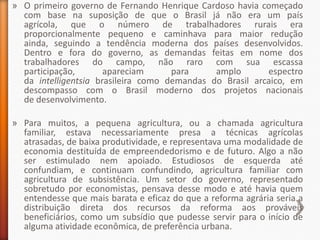 » O primeiro governo de Fernando Henrique Cardoso havia começado
  com base na suposição de que o Brasil já não era um país
  agrícola, que o número de trabalhadores rurais era
  proporcionalmente pequeno e caminhava para maior redução
  ainda, seguindo a tendência moderna dos países desenvolvidos.
  Dentro e fora do governo, as demandas feitas em nome dos
  trabalhadores do campo, não raro com sua escassa
  participação,       apareciam      para     amplo       espectro
  da intelligentsia brasileira como demandas do Brasil arcaico, em
  descompasso com o Brasil moderno dos projetos nacionais
  de desenvolvimento.

» Para muitos, a pequena agricultura, ou a chamada agricultura
  familiar, estava necessariamente presa a técnicas agrícolas
  atrasadas, de baixa produtividade, e representava uma modalidade de
  economia destituída de empreendedorismo e de futuro. Algo a não
  ser estimulado nem apoiado. Estudiosos de esquerda até
  confundiam, e continuam confundindo, agricultura familiar com
  agricultura de subsistência. Um setor do governo, representado
  sobretudo por economistas, pensava desse modo e até havia quem
  entendesse que mais barata e eficaz do que a reforma agrária seria a
  distribuição direta dos recursos da reforma aos prováveis
  beneficiários, como um subsídio que pudesse servir para o início de
  alguma atividade econômica, de preferência urbana.
 