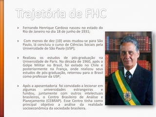 » Fernando Henrique Cardoso nasceu no estado do
  Rio de Janeiro no dia 18 de junho de 1931;

»   Com menos de dez (10) anos mudou-se para São
    Paulo, lá concluiu o curso de Ciências Sociais pela
    Universidade de São Paulo (USP);

» Realizou os estudos de pós-graduação na
  Universidade de Paris. Na década de 1960, após o
  Golpe Militar no Brasil, foi exilado no Chile e
  posteriormente na França, onde realizou seus
  estudos de pós-graduação, retornou para o Brasil
  como professor da USP;

» Após a aposentadoria foi convidado a lecionar em
  algumas      universidades     estrangeiras    e
  fundou, juntamente com outros intelectuais
  brasileiros, o Centro Brasileiro de Análise e
  Planejamento (CEBRAP). Esse Centro tinha como
  principal objetivo a análise da realidade
  socioeconômica da sociedade brasileira.
 