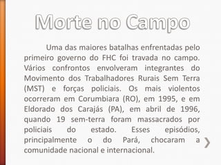 Uma das maiores batalhas enfrentadas pelo
primeiro governo do FHC foi travada no campo.
Vários confrontos envolveram integrantes do
Movimento dos Trabalhadores Rurais Sem Terra
(MST) e forças policiais. Os mais violentos
ocorreram em Corumbiara (RO), em 1995, e em
Eldorado dos Carajás (PA), em abril de 1996,
quando 19 sem-terra foram massacrados por
policiais  do    estado.     Esses    episódios,
principalmente o do Pará, chocaram a
comunidade nacional e internacional.
 