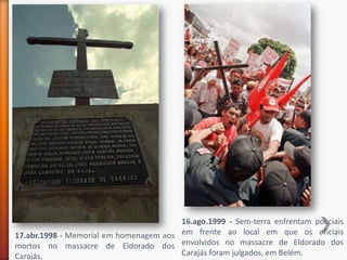 16.ago.1999 - Sem-terra enfrentam policiais
17.abr.1998 - Memorial em homenagem aos em frente ao local em que os oficiais
mortos no massacre de Eldorado dos envolvidos no massacre de Eldorado dos
Carajás.                                Carajás foram julgados, em Belém.
 