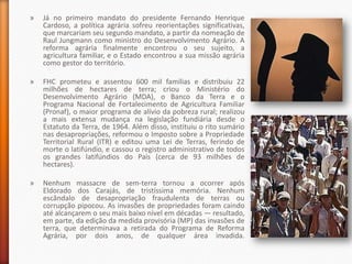 »   Já no primeiro mandato do presidente Fernando Henrique
    Cardoso, a política agrária sofreu reorientações significativas,
    que marcariam seu segundo mandato, a partir da nomeação de
    Raul Jungmann como ministro do Desenvolvimento Agrário. A
    reforma agrária finalmente encontrou o seu sujeito, a
    agricultura familiar, e o Estado encontrou a sua missão agrária
    como gestor do território.

»   FHC prometeu e assentou 600 mil famílias e distribuiu 22
    milhões de hectares de terra; criou o Ministério do
    Desenvolvimento Agrário (MDA), o Banco da Terra e o
    Programa Nacional de Fortalecimento de Agricultura Familiar
    (Pronaf), o maior programa de alívio da pobreza rural; realizou
    a mais extensa mudança na legislação fundiária desde o
    Estatuto da Terra, de 1964. Além disso, instituiu o rito sumário
    nas desapropriações, reformou o Imposto sobre a Propriedade
    Territorial Rural (ITR) e editou uma Lei de Terras, ferindo de
    morte o latifúndio, e cassou o registro administrativo de todos
    os grandes latifúndios do País (cerca de 93 milhões de
    hectares).

»   Nenhum massacre de sem-terra tornou a ocorrer após
    Eldorado dos Carajás, de tristíssima memória. Nenhum
    escândalo de desapropriação fraudulenta de terras ou
    corrupção pipocou. As invasões de propriedades foram caindo
    até alcançarem o seu mais baixo nível em décadas — resultado,
    em parte, da edição da medida provisória (MP) das invasões de
    terra, que determinava a retirada do Programa de Reforma
    Agrária, por dois anos, de qualquer área invadida.
 