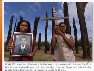 12.abr.2001 - As viúvas Maria Alice da Silva, com o retrato do marido Joaquim Pereira, e
Julia Pereira, segurando uma cruz que simboliza Francisco Divino, em Eldorado dos
Carajás. Ambos foram mortos no massacre ocorrido há 16 anos.
 