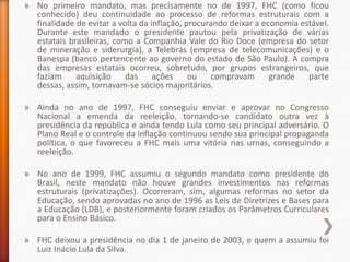 » No primeiro mandato, mas precisamente no de 1997, FHC (como ficou
  conhecido) deu continuidade ao processo de reformas estruturais com a
  finalidade de evitar a volta da inflação, procurando deixar a economia estável.
  Durante este mandado o presidente pautou pela privatização de várias
  estatais brasileiras, como a Companhia Vale do Rio Doce (empresa do setor
  de mineração e siderurgia), a Telebrás (empresa de telecomunicações) e o
  Banespa (banco pertencente ao governo do estado de São Paulo). A compra
  das empresas estatais ocorreu, sobretudo, por grupos estrangeiros, que
  faziam     aquisição     das     ações     ou   compravam       grande   parte
  dessas, assim, tornavam-se sócios majoritários.

» Ainda no ano de 1997, FHC conseguiu enviar e aprovar no Congresso
  Nacional a emenda da reeleição, tornando-se candidato outra vez à
  presidência da república e ainda tendo Lula como seu principal adversário. O
  Plano Real e o controle da inflação continuou sendo sua principal propaganda
  política, o que favoreceu a FHC mais uma vitória nas urnas, conseguindo a
  reeleição.

» No ano de 1999, FHC assumiu o segundo mandato como presidente do
  Brasil, neste mandato não houve grandes investimentos nas reformas
  estruturais (privatizações). Ocorreram, sim, algumas reformas no setor da
  Educação, sendo aprovadas no ano de 1996 as Leis de Diretrizes e Bases para
  a Educação (LDB), e posteriormente foram criados os Parâmetros Curriculares
  para o Ensino Básico.

» FHC deixou a presidência no dia 1 de janeiro de 2003, e quem a assumiu foi
  Luiz Inácio Lula da Silva.
 