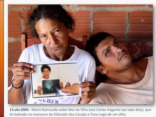 13.abr.2006 - Maria Raimunda exibe foto do filho José Carlos Hagarito (ao lado dela), que
foi baleado no massacre de Eldorado dos Carajás e ficou cego de um olho.
 