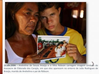13.abr.2006 - Andrelina de Souza Araújo e o filho Róbson carregam imagem símbolo do
massacre de Eldorado dos Carajás, em que eles aparecem no enterro de João Rodrigues de
Araújo, marido de Andrelina e pai de Róbson.
 