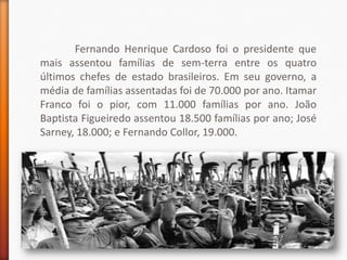 Fernando Henrique Cardoso foi o presidente que
mais assentou famílias de sem-terra entre os quatro
últimos chefes de estado brasileiros. Em seu governo, a
média de famílias assentadas foi de 70.000 por ano. Itamar
Franco foi o pior, com 11.000 famílias por ano. João
Baptista Figueiredo assentou 18.500 famílias por ano; José
Sarney, 18.000; e Fernando Collor, 19.000.
 