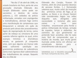 “No dia 17 de abril de 1996, no   Eldorado dos Carajás, ficaram 19
estado brasileiro do Pará, perto de uma     mortos, além de umas quantas dezenas
povoação chamada Eldorado dos               de pessoas feridas. [...] Demasiado
                                            sabemos que, muito antes da invenção
Carajás (Eldorado: como pode ser
                                            das primeiras armas de fogo, já as
sarcástico o destino de certas              pedras, as foices e os chuços haviam
palavras...), 155 soldados da polícia       sido considerados ilegais nas mãos
militarizada, armados com espingardas       daqueles      que,    obrigados   pela
e metralhadoras, abriram fogo contra        necessidade a reclamar pão para
uma manifestação de camponeses que          comer          e       terra      para
bloquearam a estrada em ação de             trabalhar, encontraram pela frente a
protesto pelo atraso dos procedimentos      polícia militarizada do tempo, armada
legais de expropriação de terras, como      de espadas, lanças e alabardas. Ao
                                            contrário do que geralmente se
parte do esboço ou simulacro de uma
                                            pretende fazer acreditar, não há nada
suposta reforma agrária no qual, entre      mais fácil de compreender que a
avanços      mínimos     e     dramáticos   história do mundo, que muita gente
recuos, se gastaram já cinquenta            ilustrada ainda teima em afirmar ser
anos, sem que alguma vez tivesse sido       complicada        demais     para    o
dada      suficiente    satisfação    aos   entendimento rude do povo.”
gravíssimos problemas de subsistência
(seria mais rigoroso dizer sobrevivência)   SARAMAGO, José. In: SALGADO, Sebastião. Terra.
dos trabalhadores do campo. Naquele         São Paulo: Companhia das letras, 1997.
dia, no chão de
 