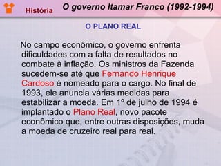 O governo Itamar Franco (1992-1994) No campo econômico, o governo enfrenta dificuldades com a falta de resultados no combate à inflação. Os ministros da Fazenda sucedem-se até que  Fernando Henrique Cardoso  é nomeado para o cargo. No final de 1993, ele anuncia várias medidas para estabilizar a moeda. Em 1º de julho de 1994 é implantado o  Plano Real , novo pacote econômico que, entre outras disposições, muda a moeda de cruzeiro real para real.  História O PLANO REAL 