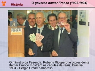 O governo Itamar Franco (1992-1994) O ministro da Fazenda, Rubens Ricupero, e o presidente Itamar Franco mostram as cédulas de reais, Brasília, 1994 - Sérgio Lima/Folhapress  História 
