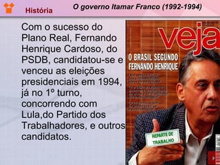O governo Itamar Franco (1992-1994) Com o sucesso do Plano Real, Fernando Henrique Cardoso, do PSDB, candidatou-se e venceu as eleições presidenciais em 1994, já no 1º turno, concorrendo com Lula,do Partido dos Trabalhadores, e outros candidatos. História 