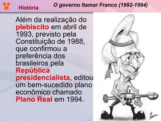 O governo Itamar Franco (1992-1994) Além da realização do  plebiscito  em abril de 1993, previsto pela Constituição de 1988, que confirmou a preferência dos brasileiros pela  República presidencialista , editou um bem-sucedido plano econômico chamado  Plano Real  em 1994. História 