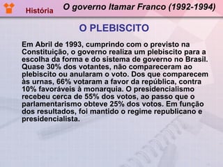 O governo Itamar Franco (1992-1994) Em Abril de 1993, cumprindo com o previsto na Constituição, o governo realiza um plebiscito para a escolha da forma e do sistema de governo no Brasil. Quase 30% dos votantes, não compareceram ao plebiscito ou anularam o voto. Dos que comparecem às urnas, 66% votaram a favor da república, contra 10% favoráveis à monarquia. O presidencialismo recebeu cerca de 55% dos votos, ao passo que o parlamentarismo obteve 25% dos votos. Em função dos resultados, foi mantido o regime republicano e presidencialista.  História O PLEBISCITO 