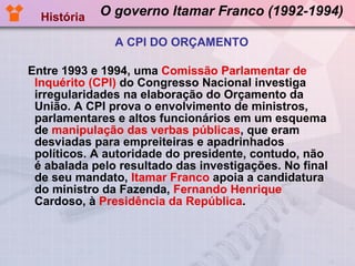 O governo Itamar Franco (1992-1994) Entre 1993 e 1994, uma  Comissão Parlamentar de Inquérito (CPI)  do Congresso Nacional investiga irregularidades na elaboração do Orçamento da União. A CPI prova o envolvimento de ministros, parlamentares e altos funcionários em um esquema de  manipulação das verbas públicas , que eram desviadas para empreiteiras e apadrinhados políticos. A autoridade do presidente, contudo, não é abalada pelo resultado das investigações. No final de seu mandato,  Itamar Franco  apoia a candidatura do ministro da Fazenda,  Fernando Henrique  Cardoso, à  Presidência da República .  História A CPI DO ORÇAMENTO 