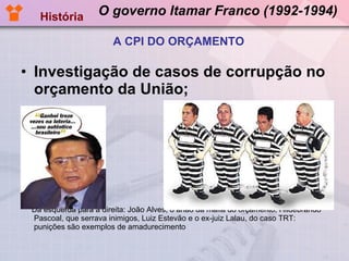 O governo Itamar Franco (1992-1994) Investigação de casos de corrupção no orçamento da União; Da esquerda para a direita: João Alves, o anão da máfia do orçamento, Hildebrando Pascoal, que serrava inimigos, Luiz Estevão e o ex-juiz Lalau, do caso TRT: punições são exemplos de amadurecimento  História A CPI DO ORÇAMENTO 