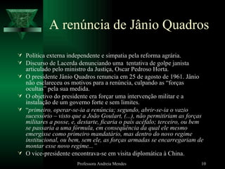 A renúncia de Jânio Quadros Política externa independente e simpatia pela reforma agrária. Discurso de Lacerda denunciando uma  tentativa de golpe janista articulado pelo ministro da Justiça, Oscar Pedroso Horta. O presidente Jânio Quadros renuncia em 25 de agosto de 1961. Jânio não esclareceu os motivos para a renúncia, culpando as “forças ocultas” pela sua medida. O objetivo do presidente era forçar uma intervenção militar e a instalação de um governo forte e sem limites. “ primeiro, operar-se-ia a renúncia; segundo, abrir-se-ia o vazio sucessório – visto que a João Goulart, (...), não permitiriam as forças militares a posse, e, destarte, ficaria o país acéfalo; terceiro, ou bem se passaria a uma fórmula, em conseqüência da qual ele mesmo emergisse como primeiro mandatário, mas dentro do novo regime institucional, ou bem, sem ele, as forças armadas se encarregariam de montar esse novo regime...”  O vice-presidente encontrava-se em visita diplomática à China. Professora Andreia Mendes 