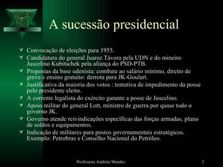 A sucessão presidencial Convocação de eleições para 1955. Candidatura do general Juarez Távora pela UDN e do mineiro Juscelino Kubitschek pela aliança do PSD-PTB. Propostas da base udenista: combate ao salário mínimo, direito de greve e ensino gratuito: derrota para JK-Goulart. Justificativa da maioria dos votos : tentativa de impedimento da posse pelo presidente eleito. A corrente legalista do exército garante a posse de Juscelino. Apoio militar do general Lott, ministro de guerra por quase todo o governo JK. Governo atende reivindicações específicas das forças armadas, plano de soldos e equipamentos. Indicação de militares para postos governamentais estratégicos. Exemplo: Petrobras e Conselho Nacional do Petróleo. Professora Andreia Mendes 