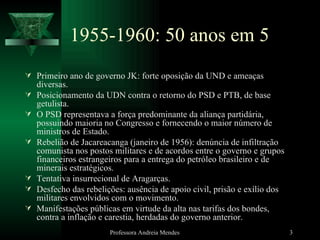 1955-1960: 50 anos em 5 Primeiro ano de governo JK: forte oposição da UND e ameaças diversas. Posicionamento da UDN contra o retorno do PSD e PTB, de base getulista. O PSD representava a força predominante da aliança partidária, possuindo maioria no Congresso e fornecendo o maior número de ministros de Estado. Rebelião de Jacareacanga (janeiro de 1956): denúncia de infiltração comunista nos postos militares e de acordos entre o governo e grupos financeiros estrangeiros para a entrega do petróleo brasileiro e de minerais estratégicos. Tentativa insurrecional de Aragarças. Desfecho das rebelições: ausência de apoio civil, prisão e exílio dos militares envolvidos com o movimento. Manifestações públicas em virtude da alta nas tarifas dos bondes, contra a inflação e carestia, herdadas do governo anterior. Professora Andreia Mendes 