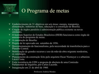 O Programa de metas Estabelecimento de 31 objetivos em seis áreas: energia, transportes, alimentação, indústrias de base, educação e a construção de Brasília. Criação de órgãos paralelos à administração pública existente ou novas entidades. O Instituto Superior de Estudos Brasileiros (ISEB) funcionava como órgão de assessoria do programa de metas. A construção de Brasília:  Projeto de lei aprovado em  setembro de 1956. Descontentamento do funcionalismo, pela necessidade de transferência para o Planalto Central. Mobilização de grandes recursos e uso da mão-de-obra migrante nordestina, os candangos. Planejamento da construção feito pelo arquiteto Oscar Niemeyer e o urbanista Lúcio Costa. Forte resistência da UDN e proposta de abertura de uma Comissão Parlamentar de Inquérito, por Carlos Lacerda. Inauguração em 21 de abril de 1960. Professora Andreia Mendes 