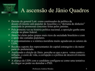 A ascensão de Jânio Quadros Derrota do general Lott: como continuador da política de desenvolvimento anti-popular de Juscelino e a “derrama de dinheiro” associada às promessas concretas feitas pelos janistas. Pela primeira vez na história política nacional, a oposição ganha uma eleição no plano federal. Jânio foi eleito pelos grupos mais ricos da sociedade brasileiro e com o apoio das camadas populares. O anticomunismo e a retórica moralista muito agradavam os setores da UDN. Recebeu suporte dos representantes do capital estrangeiro e da maior parte do proletariado. Analisando a eleição de Jânio, percebe-se que o povo  votou contra a inflação, o custo de vida, a corrupção e a política de desenvolvimento unilateral. A aliança da UDN com o candidato configura-se como uma tentativa de chegar ao poder ou derrubar o PSD. Professora Andreia Mendes 