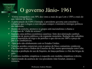 O governo Jânio- 1961 Vitória esmagadora com 50% dos votos a mais do que Lott e 150% a mais do que Ademar de Barros. A participação da UDN é limitada: o presidente governa sem consultar a coligação que o elegeu e convida para compor o ministério inimigos políticos dos udenistas. Dentro do exército, promove os grupos anti-nacionalistas e chama o Congresso de “clube de ociosos”. Implanta uma política econômica cautelosa: forte desvalorização cambial, contenção de gastos públicos e da expansão monetária. Redução dos subsídios para a importação do trigo e do petróleo o que elevou em 100% o preço do pão e os combustíveis. Opta pelo não-alinhamento com os Estados Unidos. Valoriza acordos comerciais com os países do bloco comunista; condecora Che Guevara com a Ordem do Cruzeiro do Sul, numa aproximação com Cuba. Decreta a proibição do uso de biquínis, do lança-perfume e o fim das brigas de galo. Combinou medidas simpáticas à esquerda com medidas simpáticas à direita. Aproveitando da ausência do vice-presidente João Goulart, anuncia a renúncia. Professora Andreia Mendes 