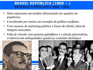 BRASIL REPÚBLICA (1889 – )
        REPÚBLICA POPULISTA (1946 – 1964)

• Jânio representa um modelo diferenciado nos quadros do
  populismo.
• Considerado por muitos um exemplo do político moderno.
• Com nuances de marketing político e frases de efeitos, além de
  imagens marcantes.
• Falta de vínculo com projetos partidários e a atitude personalista,
  evidenciavam ambiguidades quanto ao conteúdo ideológico
 