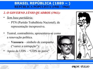 BRASIL REPÚBLICA (1889 – )
        REPÚBLICA POPULISTA (1946 – 1964)
2. O GOVERNO JÂNIO QUADROS (1961):
• Sem base partidária:
   – PTN (Partido Trabalhista Nacional), de
     representação inexpressiva.

• Teatral, contraditório, apresentava-se como
  a renovação política.
   – Vassoura – símbolo de campanha
     (“varrer a corrupção”).
• Apoio da UDN – “UDN de porre”
 