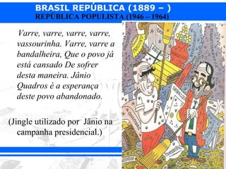 BRASIL REPÚBLICA (1889 – )
       REPÚBLICA POPULISTA (1946 – 1964)

  Varre, varre, varre, varre,
  vassourinha. Varre, varre a
  bandalheira, Que o povo já
  está cansado De sofrer
  desta maneira. Jânio
  Quadros é a esperança
  deste povo abandonado.

(Jingle utilizado por Jânio na
   campanha presidencial.)
 