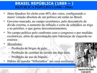 BRASIL REPÚBLICA (1889 – )
        REPÚBLICA POPULISTA (1946 – 1964)
• Jânio Quadros foi eleito com 48% dos votos, configurando a
  maior votação absoluta de um político até então no Brasil.
• Governo marcado, no campo econômico, pelo descontrole da
  dívida externa, o aumento da inflação e corte de subsídios ao trigo
  e ao petróleo, o que gerou descontentamentos;
• No campo político pelo confronto com o congresso e por medidas
  excêntricas, além da aproximação com lideranças de esquerda no
  exterior.
• Moralismo:
   – Proibição de brigas de galo.
   – Proibição de corridas de cavalo em dias úteis.
   – Proibição do uso do biquíni.
• Hábito de mandar “bilhetinhos” aos seus auxiliares.
 