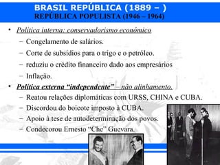 BRASIL REPÚBLICA (1889 – )
        REPÚBLICA POPULISTA (1946 – 1964)
• Política interna: conservadorismo econômico
   – Congelamento de salários.
   – Corte de subsídios para o trigo e o petróleo.
   – reduziu o crédito financeiro dado aos empresários
   – Inflação.
• Política externa “independente” – não alinhamento.
   – Reatou relações diplomáticas com URSS, CHINA e CUBA.
   – Discordou do boicote imposto à CUBA.
   – Apoio à tese de autodeterminação dos povos.
   – Condecorou Ernesto “Che” Guevara.
 