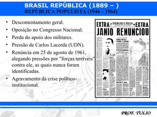 BRASIL REPÚBLICA (1889 – )
        REPÚBLICA POPULISTA (1946 – 1964)

• Descontentamento geral.
• Oposição no Congresso Nacional.
• Perda do apoio dos militares.
• Pressão de Carlos Lacerda (UDN).
• Renúncia em 25 de agosto de 1961,
  alegando pressões por "forças terríveis"
  contra ele, as quais nunca foram
  identificadas.
• Agravamento da crise político-
  institucional.
 