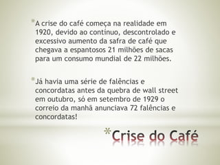 *A crise do café começa na realidade em 
1920, devido ao contínuo, descontrolado e 
excessivo aumento da safra de café que 
chegava a espantosos 21 milhões de sacas 
para um consumo mundial de 22 milhões. 
*Já havia uma série de falências e 
concordatas antes da quebra de wall street 
em outubro, só em setembro de 1929 o 
correio da manhã anunciava 72 falências e 
concordatas! 
* 
 