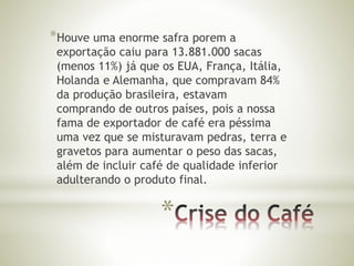 *Houve uma enorme safra porem a 
exportação caiu para 13.881.000 sacas 
(menos 11%) já que os EUA, França, Itália, 
Holanda e Alemanha, que compravam 84% 
da produção brasileira, estavam 
comprando de outros países, pois a nossa 
fama de exportador de café era péssima 
uma vez que se misturavam pedras, terra e 
gravetos para aumentar o peso das sacas, 
além de incluir café de qualidade inferior 
adulterando o produto final. 
* 
 