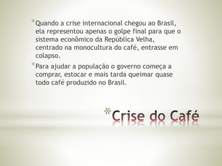 *Quando a crise internacional chegou ao Brasil, 
ela representou apenas o golpe final para que o 
sistema econômico da República Velha, 
centrado na monocultura do café, entrasse em 
colapso. 
*Para ajudar a população o governo começa a 
comprar, estocar e mais tarda queimar quase 
todo café produzido no Brasil. 
* 
 