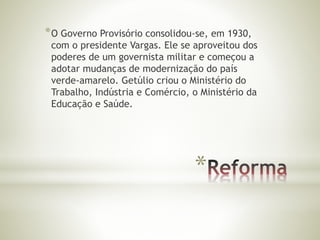 *O Governo Provisório consolidou-se, em 1930, 
com o presidente Vargas. Ele se aproveitou dos 
poderes de um governista militar e começou a 
adotar mudanças de modernização do país 
verde-amarelo. Getúlio criou o Ministério do 
Trabalho, Indústria e Comércio, o Ministério da 
Educação e Saúde. 
* 
 