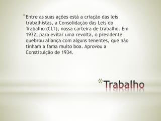 *Entre as suas ações está a criação das leis 
trabalhistas, a Consolidação das Leis do 
Trabalho (CLT), nossa carteira de trabalho. Em 
1932, para evitar uma revolta, o presidente 
quebrou aliança com alguns tenentes, que não 
tinham a fama muito boa. Aprovou a 
Constituição de 1934. 
* 
 