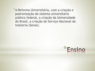 *A Reforma Universitária, com a criação e 
padronização do sistema universitário 
público federal, a criação da Universidade 
do Brasil, a criação do Serviço Nacional da 
Indústria (Senai). 
* 
 