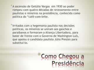*A ascensão de Getúlio Vargas em 1930 ao poder 
rompeu com quatro décadas de revezamento entre 
paulistas e mineiros na presidência, conhecida como 
política do “café-com-leite. 
*Irritados com a hegemonia paulista nas decisões 
políticas, os mineiros se uniram aos gaúchos e 
paraibanos e formaram a Aliança Libertadora, para 
bater de frente com o Governo de Washington Luís, 
que apoiou o candidato paulista Júlio Prestes para 
substituí-lo. 
* 
 