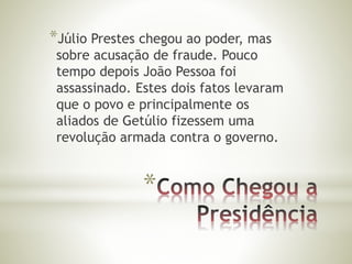 *Júlio Prestes chegou ao poder, mas 
sobre acusação de fraude. Pouco 
tempo depois João Pessoa foi 
assassinado. Estes dois fatos levaram 
que o povo e principalmente os 
aliados de Getúlio fizessem uma 
revolução armada contra o governo. 
* 
 