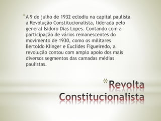*A 9 de julho de 1932 eclodiu na capital paulista 
a Revolução Constitucionalista, liderada pelo 
general Isidoro Dias Lopes. Contando com a 
participação de vários remanescentes do 
movimento de 1930, como os militares 
Bertoldo Klinger e Euclides Figueiredo, a 
revolução contou com amplo apoio dos mais 
diversos segmentos das camadas médias 
paulistas. 
* 
 