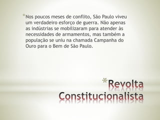 *Nos poucos meses de conflito, São Paulo viveu 
um verdadeiro esforço de guerra. Não apenas 
as indústrias se mobilizaram para atender às 
necessidades de armamentos, mas também a 
população se uniu na chamada Campanha do 
Ouro para o Bem de São Paulo. 
* 
 