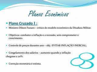 Planos Econômicos Plano Cruzado I :Ministro Dílson Funaro – crítico do modelo econômico da Ditadura Militar.Objetivos: combater a inflação e a recessão, sem comprometer o crescimento.Controle de preços durante1 ano – obj.: EVITAR INFLAÇÃO INERCIAL;Congelamento dos salários – aumento quando a inflação chegasse a 20%.Correção monetária é extinta.