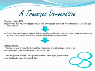 A Transição Democrática Ditadura (1964–1985) : No governos  não há participação popular,essa participação ocorre de  maneira restrita. Militares que comandavam . No fim da ditadura Tancredo Neves foi eleito presidente pelo voto indireto de um colégio eleitoral, mas adoeceu e morreu 39 dias depois, sem ter sido oficialmente empossado.Governo Sarney  :     Sarney era vice-presidente da republica e assumia a presidência após a morte de Tancredo Neves  , seu mandato durou de 1985 a 1990.     Em seu governo ocorreu uma grande aumento na inflação , o Brasil teve  uma divida externa de U$ 100 bilhões. 