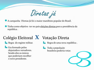 Diretas já A campanha  Diretas Já foi o maior manifesto popular do Brasil.Tinha como objetivo  ter no país eleições diretas para a presidência da república .Colégio Eleitoral  xVotação Direta Regra  do regime militar.  Regra de uma nova república .Era formado pelos deputados e senadores.Sendo eles os únicos que poderiam escolher o novo presidente. Toda a população brasileira poderia votar.