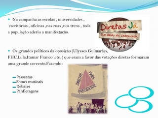 Na campanha as escolas , universidades , escritórios , oficinas ,nas ruas ,nos trens , toda a população aderiu a manifestação.Os grandes políticos da oposição (Ulysses Guimarães,FHC,Lula,Itamar Franco ,etc. ) que eram a favor das votações diretas formaram uma grande corrente.Fazendo :PasseatasShows musicaisDebatesPanfletagens
